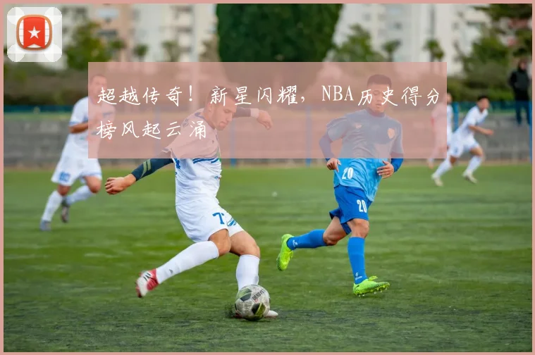 超越传奇!新星闪耀,NBA历史得分榜风起云涌