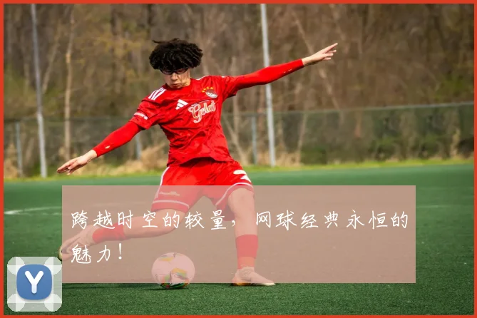 跨越时空的较量，网球经典永恒的魅力！