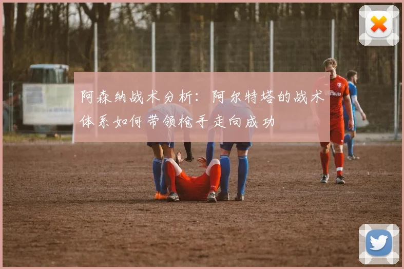 阿森纳战术分析:阿尔特塔的战术体系如何带领枪手走向成功
