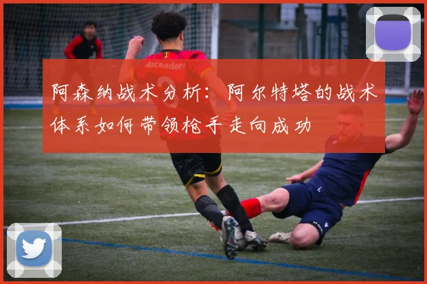 阿森纳战术分析：阿尔特塔的战术体系如何带领枪手走向成功